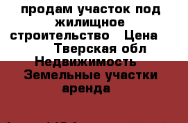 продам участок под жилищное строительство › Цена ­ 600 - Тверская обл. Недвижимость » Земельные участки аренда   